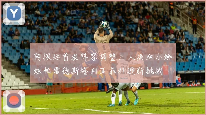 阿根廷首发阵容调整三人换血小蜘蛛帕雷德斯塔利亚菲科迎新挑战
