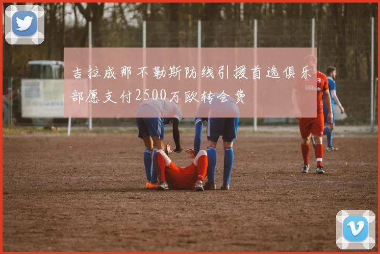 吉拉成那不勒斯防线引援首选俱乐部愿支付2500万欧转会费