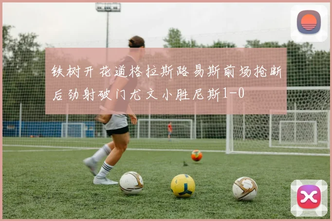 铁树开花道格拉斯路易斯前场抢断后劲射破门尤文小胜尼斯1-0