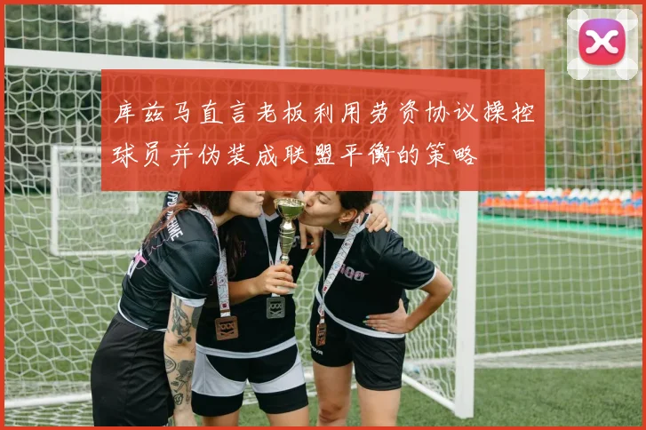 库兹马直言老板利用劳资协议操控球员并伪装成联盟平衡的策略