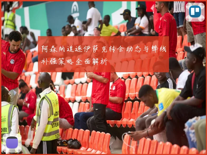 阿森纳追逐伊萨克转会动态与锋线补强策略全面解析