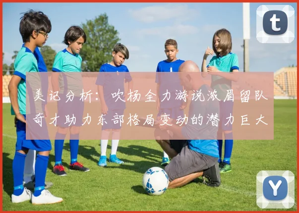 美记分析：吹杨全力游说浓眉留队奇才助力东部格局变动的潜力巨大