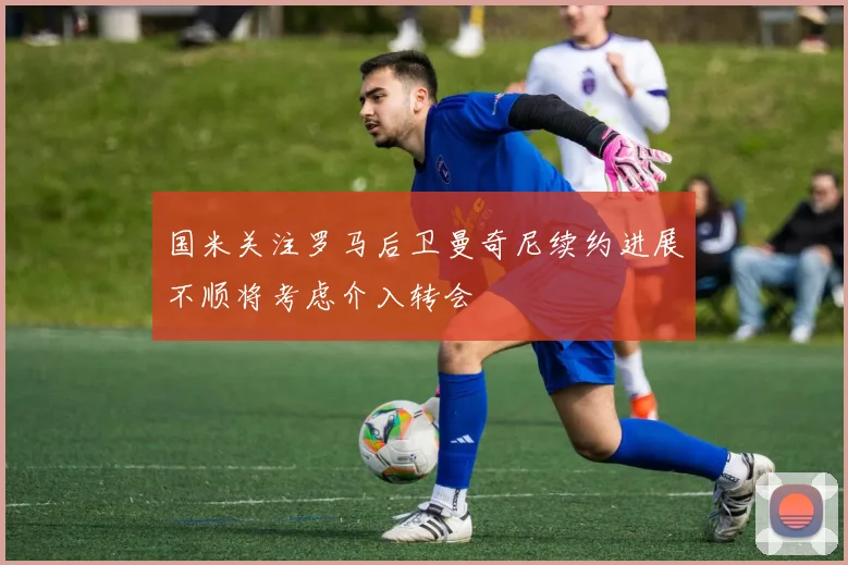 国米关注罗马后卫曼奇尼续约进展不顺将考虑介入转会