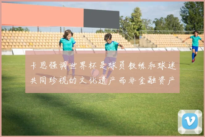 卡恩强调世界杯是球员教练和球迷共同珍视的文化遗产而非金融资产