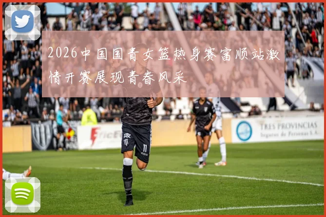 2026中国国青女篮热身赛富顺站激情开赛展现青春风采