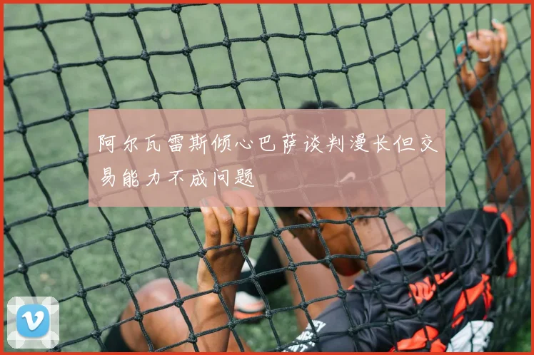 阿尔瓦雷斯倾心巴萨谈判漫长但交易能力不成问题