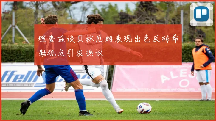 理查兹谈贝林厄姆表现出色反转希勒观点引发热议