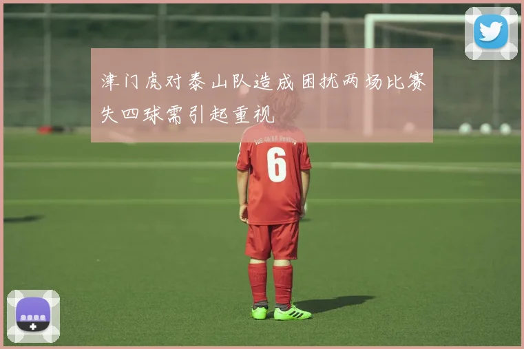 津门虎对泰山队造成困扰两场比赛失四球需引起重视