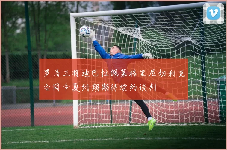 罗马三将迪巴拉佩莱格里尼切利克合同今夏到期期待续约谈判
