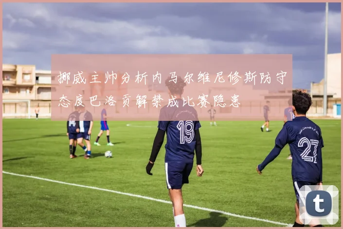 挪威主帅分析内马尔维尼修斯防守态度巴洛贡解禁成比赛隐患