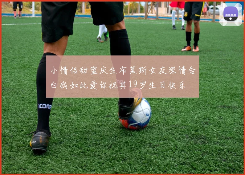 小情侣甜蜜庆生布莱斯女友深情告白我如此爱你祝其19岁生日快乐