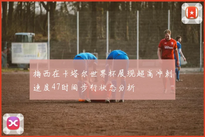 梅西在卡塔尔世界杯展现超高冲刺速度47时间步行状态分析