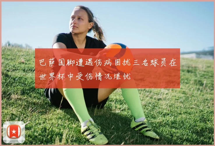 巴萨国脚遭遇伤病困扰三名球员在世界杯中受伤情况堪忧
