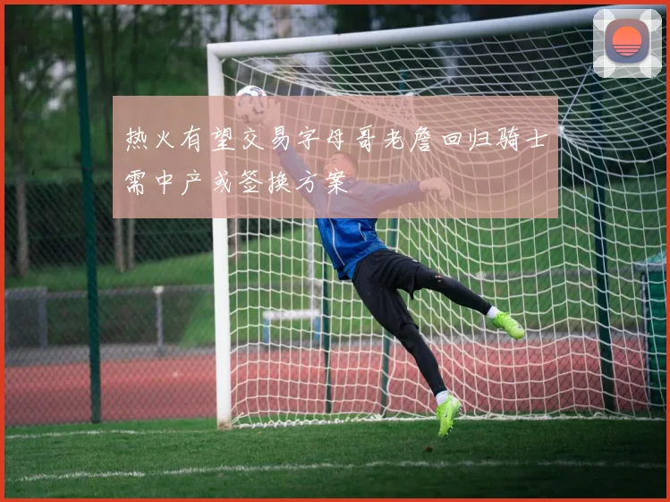 热火有望交易字母哥老詹回归骑士需中产或签换方案