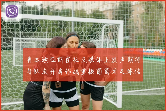 鲁本迪亚斯在社交媒体上发声期待与队友并肩作战重振葡萄牙足球信心