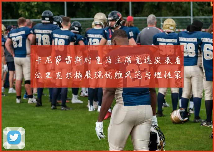卡尼萨雷斯对皇马主席竞选发表看法里克尔梅展现优雅风范与理性策略