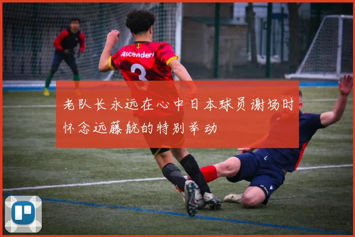 老队长永远在心中日本球员谢场时怀念远藤航的特别举动