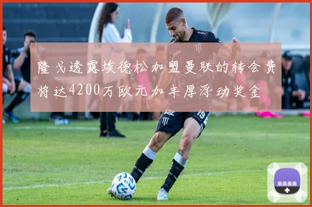 隆戈透露埃德松加盟曼联的转会费将达4200万欧元加丰厚浮动奖金