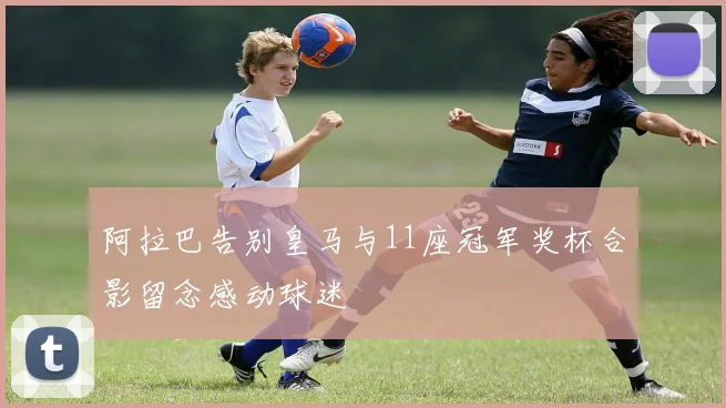 阿拉巴告别皇马与11座冠军奖杯合影留念感动球迷