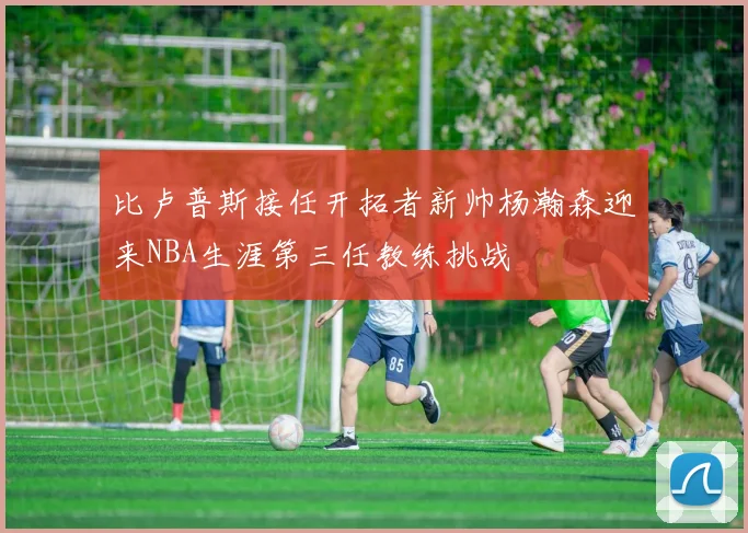 比卢普斯接任开拓者新帅杨瀚森迎来NBA生涯第三任教练挑战