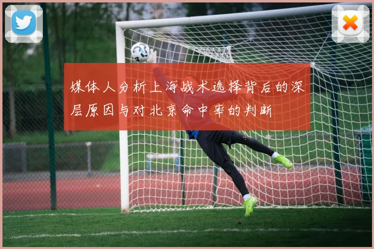 媒体人分析上海战术选择背后的深层原因与对北京命中率的判断