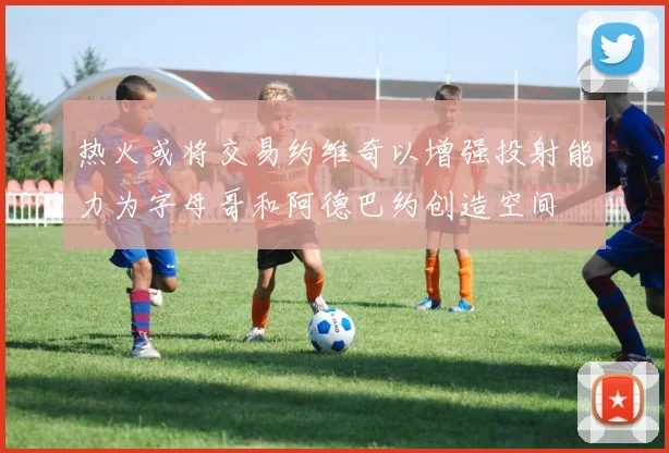 热火或将交易约维奇以增强投射能力为字母哥和阿德巴约创造空间