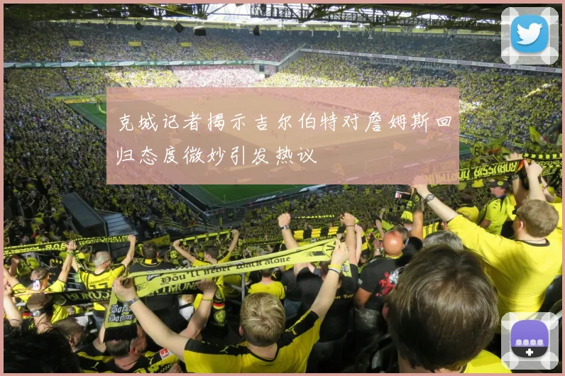 克城记者揭示吉尔伯特对詹姆斯回归态度微妙引发热议
