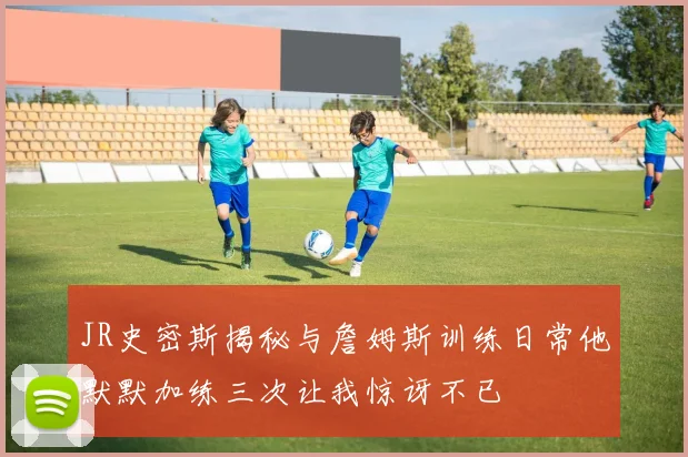 JR史密斯揭秘与詹姆斯训练日常他默默加练三次让我惊讶不已